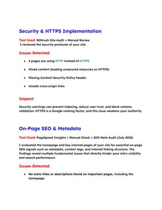 Security & HTTPS Implementation
Tool Used: SEMrush Site Audit + Manual Review​
I reviewed the security protocols of your site.
Issues Detected:
●​ 2 pages are using HTTP instead of HTTPS​
●​ Mixed content (loading unsecured resources on HTTPS)​
●​ Missing Content-Security-Policy header​
●​ Unsafe cross-origin links​
Impact:
Security warnings can prevent indexing, reduce user trust, and block schema
validation. HTTPS is a Google ranking factor, and this issue weakens your authority.
On-Page SEO & Metadata
Tool Used: PageSpeed Insights + Manual Check + SEO Meta Audit (July 2025)
I evaluated the homepage and key internal pages of your site for essential on-page
SEO signals such as metadata, content tags, and internal linking structure. The
findings reveal multiple fundamental issues that directly hinder your site's visibility
and search performance.
Issues Detected:
●​ No meta titles or descriptions found on important pages, including the
homepage.​
 