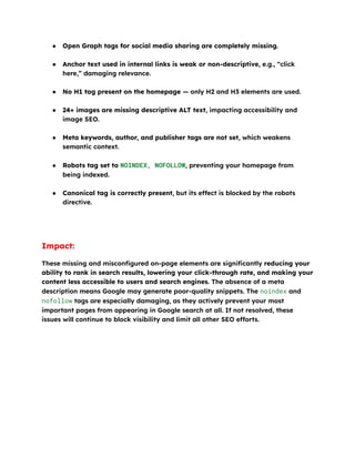 ●​ Open Graph tags for social media sharing are completely missing.​
●​ Anchor text used in internal links is weak or non-descriptive, e.g., “click
here,” damaging relevance.​
●​ No H1 tag present on the homepage — only H2 and H3 elements are used.​
●​ 24+ images are missing descriptive ALT text, impacting accessibility and
image SEO.​
●​ Meta keywords, author, and publisher tags are not set, which weakens
semantic context.​
●​ Robots tag set to NOINDEX, NOFOLLOW, preventing your homepage from
being indexed.​
●​ Canonical tag is correctly present, but its effect is blocked by the robots
directive.​
Impact:
These missing and misconfigured on-page elements are significantly reducing your
ability to rank in search results, lowering your click-through rate, and making your
content less accessible to users and search engines. The absence of a meta
description means Google may generate poor-quality snippets. The noindex and
nofollow tags are especially damaging, as they actively prevent your most
important pages from appearing in Google search at all. If not resolved, these
issues will continue to block visibility and limit all other SEO efforts.
 