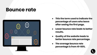 Bounce rate
● This the term used to indicate the
percentage of users who leave
after seeing the first page.
● Lower bounce rate leads to better
results.
● Quality of the website leads to
better bounce rate percentage.
● The average bounce rate
percentage is from 41-60%.
 