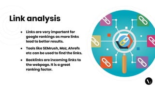 Link analysis
● Links are very important for
google rankings as more links
lead to better results.
● Tools like SEMrush, Moz, Ahrefs
etc can be used to find the links.
● Backlinks are incoming links to
the webpage. It is a great
ranking factor.
 