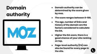 Domain
authority
● Domain authority can be
determined by the score given
by moz.
● The score ranges between 0-100.
● The age, number of links and
history of the domain are the
factors considered to calculate
the DA.
● Higher the DA score, there is a
good chance of your site ranking
on top.
● Page-level authority (PA) can
also be found for every page in
the site.
 