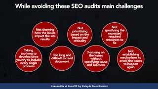 #seoaudits at #smxl19 by @aleyda from @orainti
Not showing
how the issues
impact the site
results
Too long and
difficult to read
document
Not
prioritizing
based on the
impact and
criticality
Focusing on
the issues
without
specifying cause
and solutions
Not
establishing
mechanisms to
avoid the issues
to happen
again
Not
specifying the
expected
required
resources to
fix
Taking
too long to
develop since
you try to include
every single
problem
While avoiding these SEO audits main challenges
 
