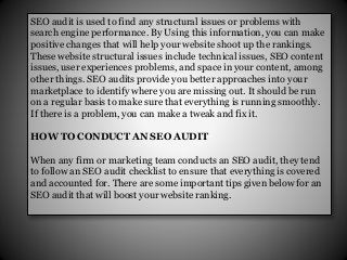 SEO audit is used to find any structural issues or problems with
search engine performance. By Using this information, you can make
positive changes that will help your website shoot up the rankings.
These website structural issues include technical issues, SEO content
issues, user experiences problems, and space in your content, among
other things. SEO audits provide you better approaches into your
marketplace to identify where you are missing out. It should be run
on a regular basis to make sure that everything is running smoothly.
If there is a problem, you can make a tweak and fix it.
HOW TO CONDUCT AN SEO AUDIT
When any firm or marketing team conducts an SEO audit, they tend
to follow an SEO audit checklist to ensure that everything is covered
and accounted for. There are some important tips given below for an
SEO audit that will boost your website ranking.
 
