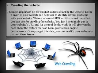 1. Crawling the website
The most important tip for an SEO audit is crawling the website. Doing
a crawl of your website can help you to identify several problems
with your website. There are several SEO audit tools out there that
you can use for crawling the website. You just have simply put in
your website’s URL and let the tool do the work. It will give you the
data about the factors that can harm your search engine
performance. Once you get this data, you can modify your website to
correct those issues.
 