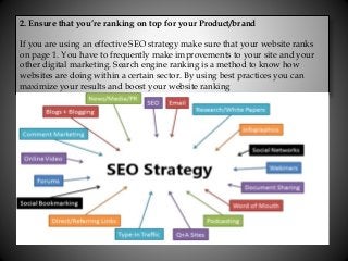 2. Ensure that you’re ranking on top for your Product/brand
If you are using an effective SEO strategy make sure that your website ranks
on page 1. You have to frequently make improvements to your site and your
other digital marketing. Search engine ranking is a method to know how
websites are doing within a certain sector. By using best practices you can
maximize your results and boost your website ranking
 