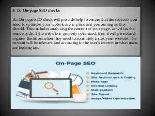 3. Do On-page SEO checks
An On-page SEO check will provide help to ensure that the contents you
need to optimize your website are in place and performing as they
should. This includes analyzing the content of your page, as well as the
source code. If the website is properly optimized, then it will give search
engines the information they need to accurately index your website. The
content will be relevant and according to the user’s interest in what users
are looking for.
 
