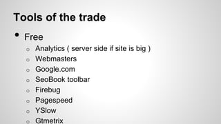 Tools of the trade
Free

•

Analytics ( server side if site is big )
Webmasters
Google.com
SeoBook toolbar
Firebug
Pagespeed
YSlow
Gtmetrix
Moz.com
o

o

o

o

o

o

o

o

•

 