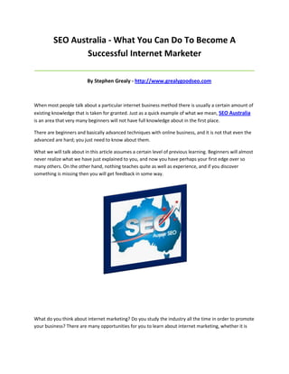 SEO Australia - What You Can Do To Become A
                 Successful Internet Marketer
_____________________________________________________________________________________

                          By Stephen Grealy - http://www.grealygoodseo.com



When most people talk about a particular internet business method there is usually a certain amount of
existing knowledge that is taken for granted. Just as a quick example of what we mean, SEO Australia
is an area that very many beginners will not have full knowledge about in the first place.

There are beginners and basically advanced techniques with online business, and it is not that even the
advanced are hard; you just need to know about them.

What we will talk about in this article assumes a certain level of previous learning. Beginners will almost
never realize what we have just explained to you, and now you have perhaps your first edge over so
many others. On the other hand, nothing teaches quite as well as experience, and if you discover
something is missing then you will get feedback in some way.




What do you think about internet marketing? Do you study the industry all the time in order to promote
your business? There are many opportunities for you to learn about internet marketing, whether it is
 