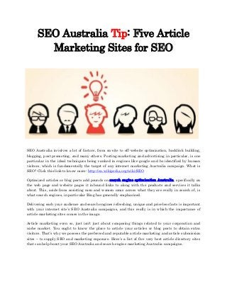 SEO Australia Tip: Five Article
Marketing Sites for SEO

SEO Australia involves a lot of factors, from on-site to off-website optimization, backlink building,
blogging, post promoting, and many others. Posting marketing and advertising in particular, is one
particular in the ideal techniques being ranked in engines like google and be identified by human
visitors, which is fundamentally the target of any internet marketing Australia campaign. What is
SEO? Click this link to know more: http://en.wikipedia.org/wiki/SEO
Optimized articles or blog posts add pounds on search engine optimisation Australia, specifically on
the web page and website pages it inbound links to along with the products and services it talks
about. This, aside from assisting men and women come across what they are really in search of, is
what search engines, in particular Bing has generally emphasized.
Delivering each your audience and search engines refreshing, unique and priceless facts is important
with your internet site’s SEO Australia campaigns, and this really is in which the importance of
article marketing sites comes in the image.
Article marketing even so, just isn't just about composing things related to your corporation and
niche market. You ought to know the place to article your articles or blog posts to obtain extra
visitors. That’s why we possess the preferred and reputable article marketing and article submission
sites – to supply SEO and marketing exposure. Here’s a list of five very best article directory sites
that can help boost your SEO Australia and search engine marketing Australia campaigns.

 
