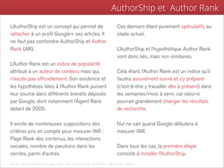 AuthorShip et Author Rank
L’AuthorShip est un concept qui permet de                                         Ces derniers étant purement spéculatifs au
rattacher à un profil Google+ ses articles. Il                                    stade actuel.
ne faut pas confondre AuthorShip et Author
Rank (AR).                                                                        L’AuthorShip et l’hypothétique Author Rank
                                                                                  sont donc liés, mais non similaires.
L’Author Rank est un indice de popularité
attribué à un auteur de contenu mais qui,                                         Cela étant, l’Author Rank est un indice qu’il
n’existe pas officiellement. Son existence et                                     faudra assurément suivre et s’y préparer
les hypothèses liées à l’Author Rank puisent                                      (c’est-à-dire y travailler dès à présent) dans
leur source dans différents brevets déposés                                       les semaines/mois à venir, car celui-ci
par Google, dont notamment l’Agent Rank                                           pourrait grandement changer les résultats
datant de 2005.                                                                   de recherche.

Il existe de nombreuses suppositions des                                          Nul ne sait quand Google débutera à
critères pris en compte pour mesurer l’AR :                                       mesurer l’AR.
Page Rank des contenus, les interactions
sociales, nombre de parutions dans les                                            Dans tous les cas, la première étape
cercles, parmi d’autres.                                                          consiste à installer l’AuthorShip.
Source : Brevet déposé par Google, Agent rank, date du dépôt : août 2005 - http://bit.ly/15l9w5f
 