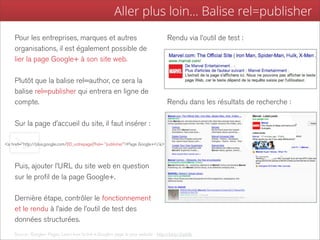 Aller plus loin... Balise rel=publisher
    Pour les entreprises, marques et autres                                          Rendu via l’outil de test :
    organisations, il est également possible de
    lier la page Google+ à son site web.

    Plutôt que la balise rel=author, ce sera la
    balise rel=publisher qui entrera en ligne de
    compte.                                                                          Rendu dans les résultats de recherche :

    Sur la page d’accueil du site, il faut insérer :

<a href="http://plus.google.com/[ID_votrepage]?rel= "publisher">Page Google+</a>




    Puis, ajouter l’URL du site web en question
    sur le profil de la page Google+.

    Dernière étape, contrôler le fonctionnement
    et le rendu à l’aide de l’outil de test des
    données structurées.
    Source : Google+ Pages, Learn how to link a Google+ page to your website - http://bit.ly/Zqzb8v
 
