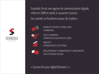 Scandola SA est une agence de communication digitale,
créée en 2008 et située à Lausanne (Suisse).
Ses activités se focalisent autour de 4 piliers :

            VISIBILITÉ ET APPORT DE TRAFIC CIBLÉ
            E-MARKETING

            SITES E-COMMERCE
            OPÉRATION D’ACQUISITION DE LEADS
            ANALYTICS
            OPTIMISATION ET A/B TESTING

            DÉVELOPPEMENT ET ANIMATIONS DE COMMUNAUTÉS
            SUR LES RÉSEAUX SOCIAUX




« Success for your digital Business ! »
 