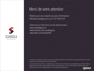 Merci de votre attention
N’hésitez pas à nous contacter pour plus d’informations :
hello[at]scandolagency.ch ou au +4121 944 33 44

Suivez-nous sur notre site ou sur les réseaux sociaux :
www.scandolagency.ch
www.facebook.com/scandolagency
www.twitter.com/NicolasPittet




Les marques, noms de produits ou services, noms de domaine et dénominations de sociétés mentionnés sur le présent document le sont à des ﬁns
d’informations et restent la propriété de leurs titulaires respectifs.
Ce document est couvert par la licence « CreativeCommons ». Selon les termes de cette licence, il vous est possible de copier, distribuer, diﬀuser et
adapter librement ce contenu. Le contenu doit être redistribué sous la même licence. En retour de cette utilisation, Scandola SA exige que soit
mentionné son nom ainsi qu’un hyperlien pointant sur son site web (www.scandolagency.ch).
 