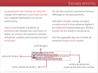 Extraits enrichis
  La présentation des résultats de recherche                                         Un site web construit correctement favorise
  change continuellement. Les extraits enrichis                                      l’affichage de résultats pertinents.
  (rich snippets) représentent une de ces
  améliorations.                                                                     Cela étant, Google+ occupe une place
                                                                                     complémentaire à toute présence digitale. Il
  Ceux-ci sont destinés à améliorer la                                               est notamment indispensable pour attribuer
  pertinence des résultats ainsi que fournir un                                      la paternité d’un article à une personne.
  aperçu du contenu. Avis, personne, produits,
  entreprises, recettes, parmi d’autres données                                      Ceci fera apparaître dans les résultats de
  structurées.                                                                       recherche l’extrait enrichi suivant :

                                                     profil Google+



photo de l’auteur


                                                                                                               nombre de personnes
               autres articles de l’auteur                                                               l’ayant ajouté dans leurs cercles
  Source : Google, Extraits enrichis (microdonnées, microformats, RDFa et surligneur de données - http://bit.ly/12m62MZ
 