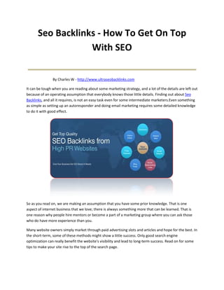 Seo Backlinks - How To Get On Top
                   With SEO
_________________________________
                By Charles W - http://www.ultraseobacklinks.com

It can be tough when you are reading about some marketing strategy, and a lot of the details are left out
because of an operating assumption that everybody knows those little details. Finding out about Seo
Backlinks, and all it requires, is not an easy task even for some intermediate marketers.Even something
as simple as setting up an autoresponder and doing email marketing requires some detailed knowledge
to do it with good effect.




So as you read on, we are making an assumption that you have some prior knowledge. That is one
aspect of internet business that we love; there is always something more that can be learned. That is
one reason why people hire mentors or become a part of a marketing group where you can ask those
who do have more experience than you.

Many website owners simply market through paid advertising slots and articles and hope for the best. In
the short-term, some of these methods might show a little success. Only good search engine
optimization can really benefit the website's visibility and lead to long-term success. Read on for some
tips to make your site rise to the top of the search page.
 
