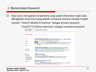 1. Menentukan Keyword

 Kata kunci merupakan hal pertama yang sudah ditentukan sejak awal.
  Mengetahui kata kunci yang dibidik membuat menulis menjadi mudah.
  Contoh: “UseeTV Mobile Primetime” sebagai primary keyword
          “UseeTV TV Online Indonesia” sebagai secondary keyword




Gempur Abdul Ghofur                                               10
@gempurmedia | aghofur.com
 