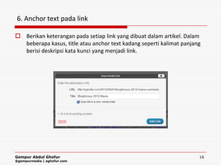 6. Anchor text pada link

 Berikan keterangan pada setiap link yang dibuat dalam artikel. Dalam
  beberapa kasus, title atau anchor text kadang seperti kalimat panjang
  berisi deskripsi kata kunci yang menjadi link.




Gempur Abdul Ghofur                                                   16
@gempurmedia | aghofur.com
 
