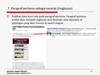 7. Paragraf pertama sebagai excerpt (ringkasan)

 Pastikan kata kunci ada pada paragraf pertama. Paragraf pertama
  artikel akan menjadi ringkasan atau deskripsi atau abstraksi isi
  postingan yang akan muncul di search engine.




Gempur Abdul Ghofur                                                  17
@gempurmedia | aghofur.com
 
