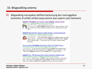 10. Blogwalking setema

 Blogwalking merupakan aktifitas berkunjung dan meninggalkan
  komentar di artikel-artikel yang setema atau sejenis (satu bahasan).




Gempur Abdul Ghofur                                                      20
@gempurmedia | aghofur.com
 