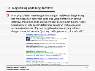11. Blogwalking pada blog dofollow

 Prinsipnya adalah membangun link, dengan melakukan blogwalking
  dan meninggalkan komentar pada blog yang memberikan atribut
  dofollow, maka blog anda akan mendapat backlink dari blog tersebut.
  Search dengan kata kunci “daftar blog dofollow” maka anda akan
  menemukan banyak blog dan tinggalkan komentar yang relevan
  dengan isinya, tak sekadar “just say: hello, pertamax, nice info, dll.”




Gempur Abdul Ghofur                                                     21
@gempurmedia | aghofur.com
 