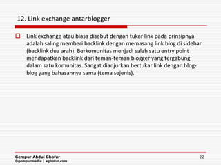 12. Link exchange antarblogger

 Link exchange atau biasa disebut dengan tukar link pada prinsipnya
  adalah saling memberi backlink dengan memasang link blog di sidebar
  (backlink dua arah). Berkomunitas menjadi salah satu entry point
  mendapatkan backlink dari teman-teman blogger yang tergabung
  dalam satu komunitas. Sangat dianjurkan bertukar link dengan blog-
  blog yang bahasannya sama (tema sejenis).




Gempur Abdul Ghofur                                                 22
@gempurmedia | aghofur.com
 