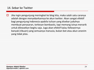 14. Sebar ke Twitter

 Jika ingin pengunjung meningkat ke blog kita, maka salah satu caranya
  adalah dengan menyebarkannya ke akun twitter. Akan sangat efektif
  bagi pengunjung Indonesia apabila tulisan yang disebar judulnya
  membuat penasaran, terkesan bombastis, tapi memang isinya menarik
  untuk dilewatkan begitu saja. Juga akan efektif kalau followernya
  banyak (ribuan) yang semuanya manusia, bukan bot atau akun anonim
  yang tidak jelas.




Gempur Abdul Ghofur                                                  24
@gempurmedia | aghofur.com
 