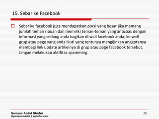 15. Sebar ke Facebook

 Sebar ke facebook juga mendapatkan porsi yang besar jika memang
  jumlah teman ribuan dan memiliki teman-teman yang antusias dengan
  informasi yang sedang anda bagikan di wall facebook anda, ke wall
  grup atau page yang anda ikuti yang tentunya mengijinkan anggotanya
  membagi link update artikelnya di grup atau page facebook tersebut.
  Jangan melakukan aktifitas spamming.




Gempur Abdul Ghofur                                                25
@gempurmedia | aghofur.com
 