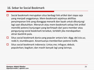 16. Sebar ke Social Bookmark

 Social bookmark merupakan situs berbagi link artikel dari siapa saja
  yang menjadi anggotanya. Mem-bookmark sejatinya aktifitas
  penyimpanan link yang dianggap menarik dan layak untuk dikunjungi
  lagi saat dibutuhkan. Menaruh atau mem-bookmark setiap link artikel
  memiliki potensi kunjungan yang berlimpah dari para member atau
  pengunjung social bookmark tersebut, terlebih jika mendapatkan
  aliran backlink pula.
 Situs social bookmark dunia yang populer antara lain: digg; del.icio.us;
  redd.it; stumbleupon. Kesemuanya memberikan potensi trafik.
 Situs social bookmark indonesia: Lintas.me; infogue; debuk;
  populerkan; bagikan; dan masih banyak lagi yang lainnya.




Gempur Abdul Ghofur                                                      26
@gempurmedia | aghofur.com
 