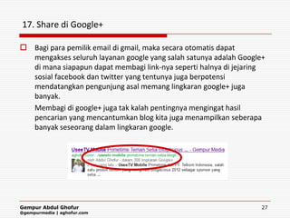 17. Share di Google+

 Bagi para pemilik email di gmail, maka secara otomatis dapat
  mengakses seluruh layanan google yang salah satunya adalah Google+
  di mana siapapun dapat membagi link-nya seperti halnya di jejaring
  sosial facebook dan twitter yang tentunya juga berpotensi
  mendatangkan pengunjung asal memang lingkaran google+ juga
  banyak.
  Membagi di google+ juga tak kalah pentingnya mengingat hasil
  pencarian yang mencantumkan blog kita juga menampilkan seberapa
  banyak seseorang dalam lingkaran google.




Gempur Abdul Ghofur                                                27
@gempurmedia | aghofur.com
 