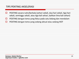 TIPS PENTING AKSELERASI

 POSTING secara rutin/berkala (sehari sekali, dua hari sekali, tiga hari
  sekali, seminggu sekali, atau tiga kali sehari, bahkan lima kali sehari)
 POSTING dengan tema yang fokus pada satu bidang dan mendalam
 POSTING dengan tema yang sedang aktual atau sedang HOT




Gempur Abdul Ghofur                                                          28
@gempurmedia | aghofur.com
 