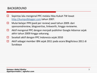 BACKGROUND

 Sepintas lalu mengenal PPC melalui Mas Kukuh TW lewat
  http://kumpulblogger.com tahun 2007.
 Mulai belajar PPR (paid per review) awal tahun 2009. dari
  sponsoredreview, blogsvertise, linkworth, hingga reviewme.
 Aktif mengenal PPC dengan menjadi publisher Google Adsense sejak
  akhir tahun 2009 hingga sekarang.
 Sesekali aktif dengan PPC Indonesia sejak 2010
 Aktif sebagai member IBN sejak 2011 pada acara Blogilicious 2011 di
  Surabaya




Gempur Abdul Ghofur                                                     3
@gempurmedia | aghofur.com
 
