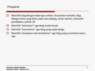 Prasyarat

 Memiliki blog dengan beberapa artikel. Disarankan tematik, blog
  dengan tema yang fokus pada satu bidang, misal: kuliner, otomotif,
  pendidikan, politik, dll
 Memiliki "keimanan" nge-blog meski lemah
 Memiliki "konsistensi" nge-blog yang wajib dijaga
 Memiliki "kesabaran dan ketabahan" nge-blog yang senantiasa harus
  ada




Gempur Abdul Ghofur                                                    4
@gempurmedia | aghofur.com
 