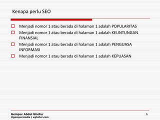 Kenapa perlu SEO

 Menjadi nomor 1 atau berada di halaman 1 adalah POPULARITAS
 Menjadi nomor 1 atau berada di halaman 1 adalah KEUNTUNGAN
  FINANSIAL
 Menjadi nomor 1 atau berada di halaman 1 adalah PENGUASA
  INFORMASI
 Menjadi nomor 1 atau berada di halaman 1 adalah KEPUASAN




Gempur Abdul Ghofur                                             6
@gempurmedia | aghofur.com
 