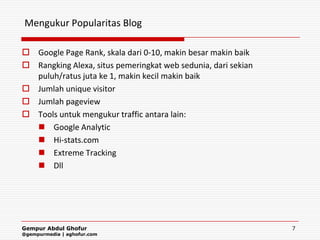 Mengukur Popularitas Blog

 Google Page Rank, skala dari 0-10, makin besar makin baik
 Rangking Alexa, situs pemeringkat web sedunia, dari sekian
  puluh/ratus juta ke 1, makin kecil makin baik
 Jumlah unique visitor
 Jumlah pageview
 Tools untuk mengukur traffic antara lain:
   Google Analytic
   Hi-stats.com
   Extreme Tracking
   Dll




Gempur Abdul Ghofur                                            7
@gempurmedia | aghofur.com
 