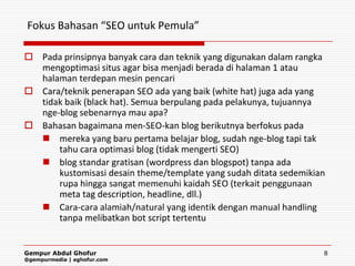 Fokus Bahasan “SEO untuk Pemula”

 Pada prinsipnya banyak cara dan teknik yang digunakan dalam rangka
  mengoptimasi situs agar bisa menjadi berada di halaman 1 atau
  halaman terdepan mesin pencari
 Cara/teknik penerapan SEO ada yang baik (white hat) juga ada yang
  tidak baik (black hat). Semua berpulang pada pelakunya, tujuannya
  nge-blog sebenarnya mau apa?
 Bahasan bagaimana men-SEO-kan blog berikutnya berfokus pada
   mereka yang baru pertama belajar blog, sudah nge-blog tapi tak
      tahu cara optimasi blog (tidak mengerti SEO)
   blog standar gratisan (wordpress dan blogspot) tanpa ada
      kustomisasi desain theme/template yang sudah ditata sedemikian
      rupa hingga sangat memenuhi kaidah SEO (terkait penggunaan
      meta tag description, headline, dll.)
   Cara-cara alamiah/natural yang identik dengan manual handling
      tanpa melibatkan bot script tertentu


Gempur Abdul Ghofur                                                8
@gempurmedia | aghofur.com
 