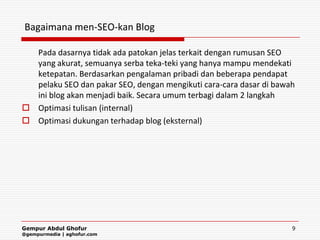 Bagaimana men-SEO-kan Blog

  Pada dasarnya tidak ada patokan jelas terkait dengan rumusan SEO
  yang akurat, semuanya serba teka-teki yang hanya mampu mendekati
  ketepatan. Berdasarkan pengalaman pribadi dan beberapa pendapat
  pelaku SEO dan pakar SEO, dengan mengikuti cara-cara dasar di bawah
  ini blog akan menjadi baik. Secara umum terbagi dalam 2 langkah
 Optimasi tulisan (internal)
 Optimasi dukungan terhadap blog (eksternal)




Gempur Abdul Ghofur                                                 9
@gempurmedia | aghofur.com
 