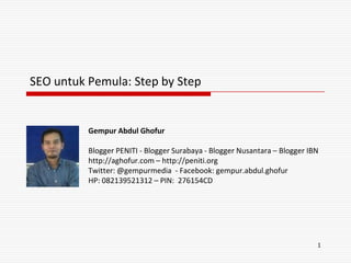 SEO untuk Pemula: Step by Step


          Gempur Abdul Ghofur

          Blogger PENITI - Blogger Surabaya - Blogger Nusantara – Blogger IBN
          http://aghofur.com – http://peniti.org
          Twitter: @gempurmedia - Facebook: gempur.abdul.ghofur
          HP: 082139521312 – PIN: 276154CD




                                                                            1
 