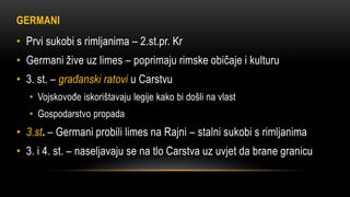 GERMANI
• Prvi sukobi s rimljanima – 2.st.pr. Kr
• Germani žive uz limes – poprimaju rimske običaje i kulturu
• 3. st. – građanski ratovi u Carstvu
• Vojskovođe iskorištavaju legije kako bi došli na vlast
• Gospodarstvo propada
• 3.st. – Germani probili limes na Rajni – stalni sukobi s rimljanima
• 3. i 4. st. – naseljavaju se na tlo Carstva uz uvjet da brane granicu
 