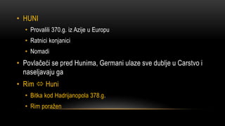 • HUNI
• Provalili 370.g. iz Azije u Europu
• Ratnici konjanici
• Nomadi
• Povlačeći se pred Hunima, Germani ulaze sve dublje u Carstvo i
naseljavaju ga
• Rim  Huni
• Bitka kod Hadrijanopola 378.g.
• Rim poražen
 