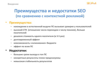 Введение


      Преимущества и недостатки SEO
       (по сравнению с контекстной рекламой)
• Преимущества:
   – нахождение в естественной выдаче ПС вызывает доверие у пользователей
   – высокий CTR (отношение числа переходов к числу показов), больше
     посетителей
   – дешевле стоимость одного посетителя (в 3-5 раз)
   – долговременный эффект
   – невозможность «скликивания» бюджета
   – эффект по всем ПС
• Недостатки:
   – большие сроки выхода в топ ПС
   – конкретные результаты плохо предсказуемы
   – невысокая стабильность результатов
 