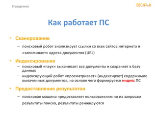Введение




                  Как работает ПС
• Сканирование
   – поисковый робот анализирует ссылки со всех сайтов интернета и
     «запоминает» адреcа документов (URL)

• Индексирование
   – поисковый «паук» выкачивает все документы и сохраняет в базу
     данных
   – индексирующий робот «просматривает» (индексирует) содержимое
     выкаченных документов, на основе чего формируется индекс ПС

• Предоставление результатов
   – поисковая машина предоставляет пользователям по их запросам
     результаты поиска, результаты ранжируются
 