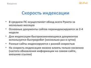 Введение




            Скорость индексации
• В среднем ПС осуществляет обход всего Рунета за
  несколько месяцев
• Основные документы сайтов переиндексируются за 2-4
  недели
• Для индексации быстроизменяющихся документов
  используется быстроробот (несколько раз в сутки)
• Разные сайты индексируются с разной скоростью
• На скорость индексации можно влиять только косвенно
  (частота обновления информации на самом сайте,
  внешние ссылки)
 