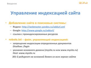 Введение




   Управление индексацией сайта
• Добавление сайта в поисковые системы:
   – Яндекс: http://webmaster.yandex.ru/addurl.xml
   – Google: http://www.google.ru/addurl/
   – ссылки с проиндексированных ресурсов

• robots.txt – файл, управляющий индексацией:
   – запрещение индексации определенных документов
     Disallow: /login
   – указание основного домена (mysite.ru или www.mysite.ru)
     Host: www.mysite.ru
     301-й редирект на основной домен со всех зеркал сайта
 