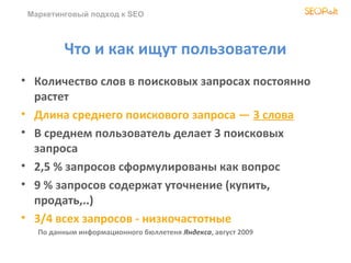Маркетинговый подход к SEO



         Что и как ищут пользователи
• Количество слов в поисковых запросах постоянно
  растет
• Длина среднего поискового запроса — 3 слова
• В среднем пользователь делает 3 поисковых
  запроса
• 2,5 % запросов сформулированы как вопрос
• 9 % запросов содержат уточнение (купить,
  продать,..)
• 3/4 всех запросов - низкочастотные
   По данным информационного бюллетеня Яндекса, август 2009
 