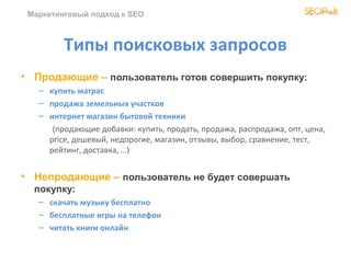 Маркетинговый подход к SEO



         Типы поисковых запросов
• Продающие – пользователь готов совершить покупку:
   – купить матрас
   – продажа земельных участков
   – интернет магазин бытовой техники
      (продающие добавки: купить, продать, продажа, распродажа, опт, цена,
     price, дешевый, недорогие, магазин, отзывы, выбор, сравнение, тест,
     рейтинг, доставка, …)


• Непродающие – пользователь не будет совершать
  покупку:
   – скачать музыку бесплатно
   – бесплатные игры на телефон
   – читать книги онлайн
 