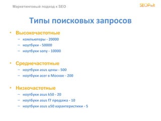 Маркетинговый подход к SEO



         Типы поисковых запросов
• Высокочастотные
   – компьютеры - 20000
   – ноутбуки - 50000
   – ноутбуки sony - 10000


• Среднечастотные
   – ноутбуки asus цены - 500
   – ноутбуки acer в Москве - 200


• Низкочастотные
   – ноутбуки asus k50 - 20
   – ноутбуки asus f7 продажа - 10
   – ноутбуки asus u50 характеристики - 5
 