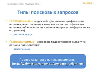 Маркетинговый подход к SEO



         Типы поисковых запросов
• Геозависимые – запросы без указания географического
  названия, но со словами, к которым часто географические
  названия добавляют (пользователя интересует информация из
  его региона):
   – доставка пиццы

• Геонезависимые – запрос не подразумевает выдачу из
  региона пользователя:
   – рецепт пиццы



         Проверка запроса на геозависимость -
    http://webmaster.yandex.ru/compare_regions.xml
 