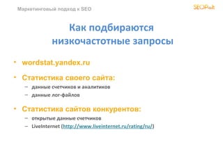 Маркетинговый подход к SEO



                 Как подбираются
              низкочастотные запросы
• wordstat.yandex.ru

• Статистика своего сайта:
   – данные счетчиков и аналитиков
   – данные лог-файлов

• Статистика сайтов конкурентов:
   – открытые данные счетчиков
   – LiveInternet (http://www.liveinternet.ru/rating/ru/)
 