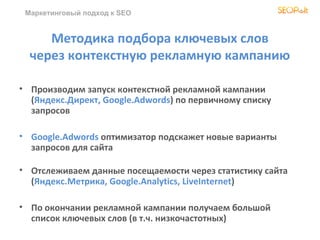 Маркетинговый подход к SEO


     Методика подбора ключевых слов
  через контекстную рекламную кампанию

• Производим запуск контекстной рекламной кампании
  (Яндекс.Директ, Google.Adwords) по первичному списку
  запросов

• Google.Adwords оптимизатор подскажет новые варианты
  запросов для сайта

• Отслеживаем данные посещаемости через статистику сайта
  (Яндекс.Метрика, Google.Analytics, LiveInternet)

• По окончании рекламной кампании получаем большой
  список ключевых слов (в т.ч. низкочастотных)
 