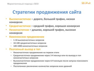 Маркетинговый подход к SEO



        Стратегии продвижения сайта
• Высокочастотное – дорого, большой трафик, низкая
  конверсия
• Среднечастотное – средний трафик, хорошая конверсия
• Низкочастотное – дешево, хороший трафик, высокая
  конверсия
• Комплексное продвижение
      – 1-10 высокочастотных запросов
      – 10-100 среднечастотных запросов
      – 100-1000 низкочастотных запросов
•    Поэтапный выход в топ
      – Низкочастотное продвижение на первом этапе
      – Среднечастотное продвижение через 3-4 месяца или по выходу в топ
        низкочастотных запросов
      – Высокочастотное продвижение через 6-9 месяцев после запуска поискового
        продвижения
      – Постепенное увеличение количества запросов всех уровней
 